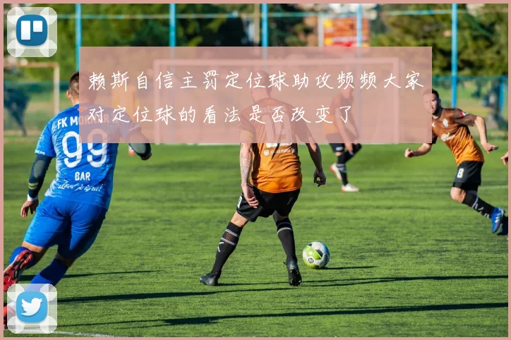 赖斯自信主罚定位球助攻频频大家对定位球的看法是否改变了