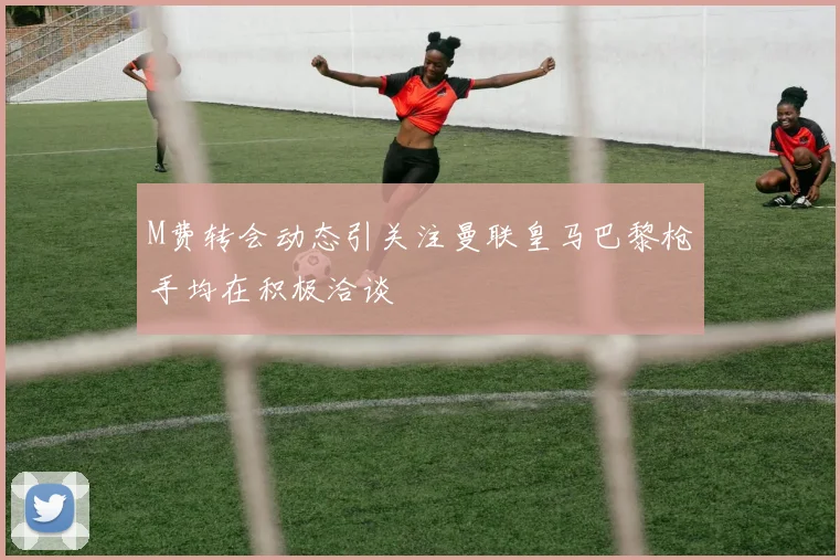M费转会动态引关注曼联皇马巴黎枪手均在积极洽谈