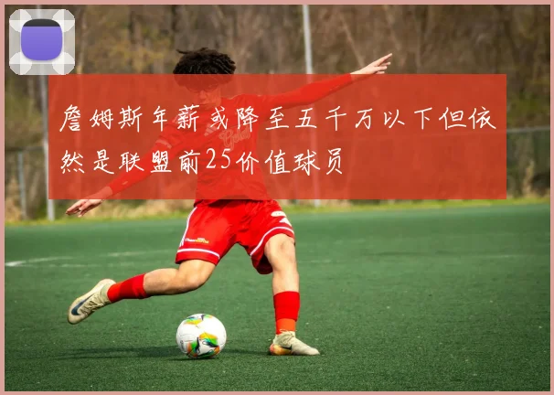 詹姆斯年薪或降至五千万以下但依然是联盟前25价值球员