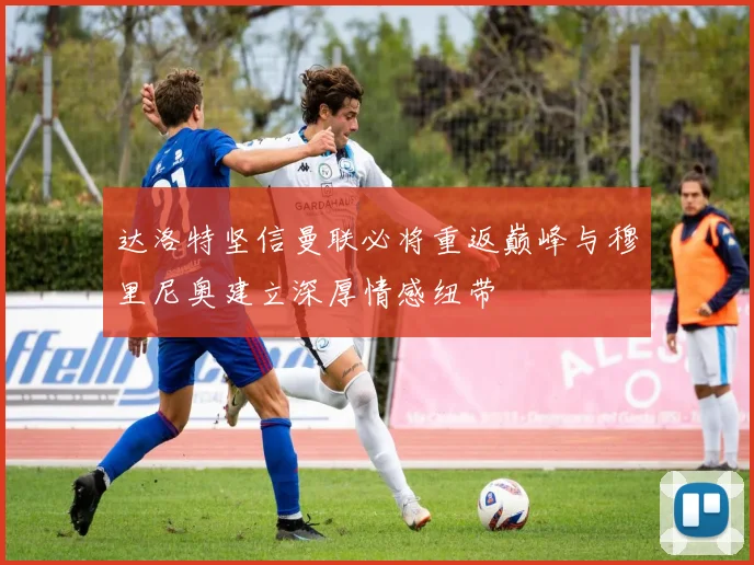 达洛特坚信曼联必将重返巅峰与穆里尼奥建立深厚情感纽带