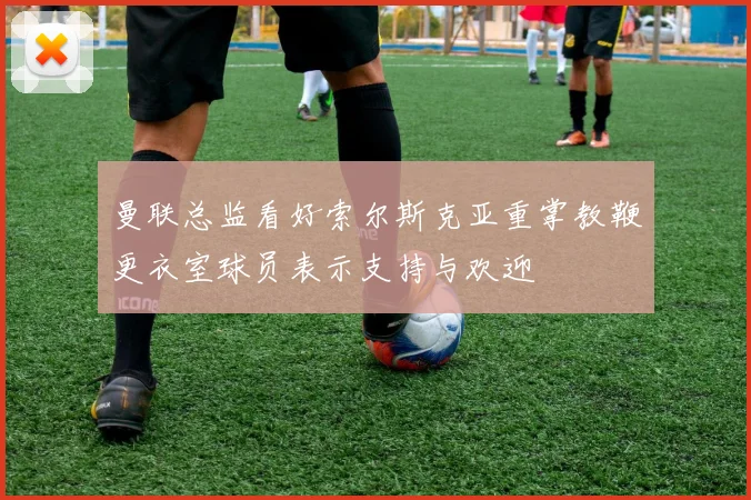 曼联总监看好索尔斯克亚重掌教鞭更衣室球员表示支持与欢迎