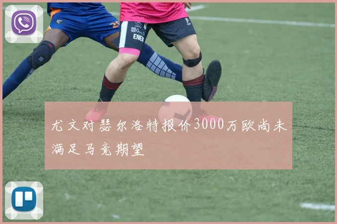 尤文对瑟尔洛特报价3000万欧尚未满足马竞期望