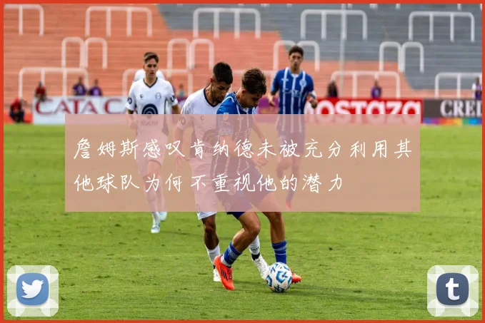 詹姆斯感叹肯纳德未被充分利用其他球队为何不重视他的潜力