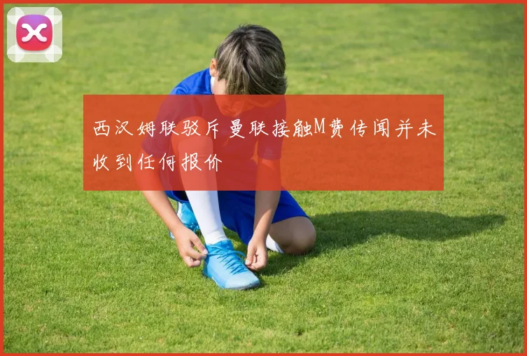 西汉姆联驳斥曼联接触M费传闻并未收到任何报价