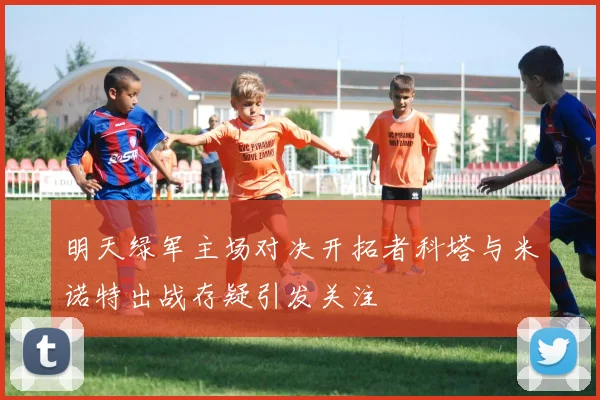 明天绿军主场对决开拓者科塔与米诺特出战存疑引发关注