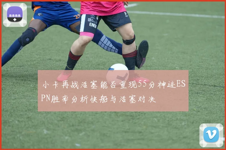 小卡再战活塞能否重现55分神迹ESPN胜率分析快船与活塞对决