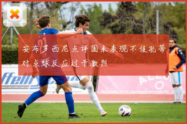 安布罗西尼点评国米表现不佳孔蒂对点球反应过于激烈
