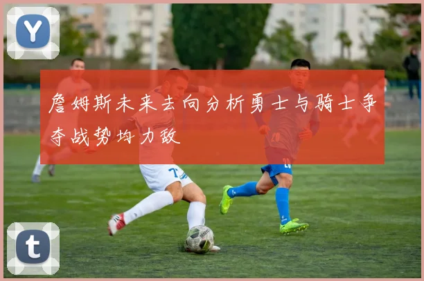 詹姆斯未来去向分析勇士与骑士争夺战势均力敌